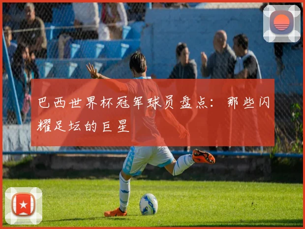 巴西世界杯冠军球员盘点：那些闪耀足坛的巨星