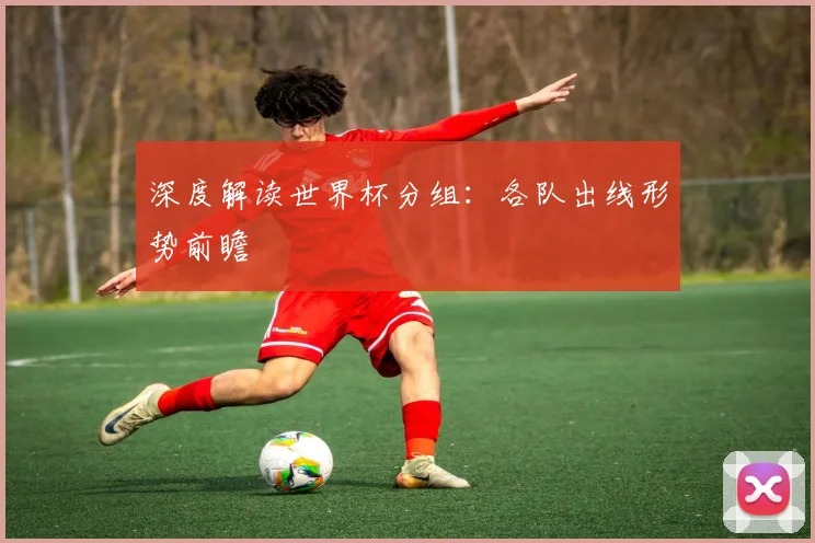 深度解读世界杯分组:各队出线形势前瞻
